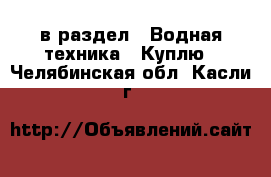  в раздел : Водная техника » Куплю . Челябинская обл.,Касли г.